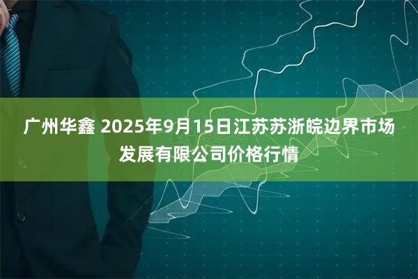 广州华鑫 2025年9月15日江苏苏浙皖边界市场发展有限公司价格行情