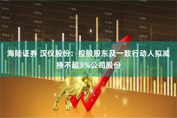 海陆证券 汉仪股份：控股股东及一致行动人拟减持不超3%公司股份
