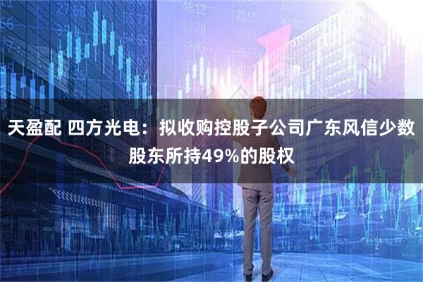 天盈配 四方光电：拟收购控股子公司广东风信少数股东所持49%的股权