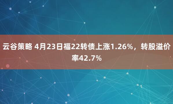 云谷策略 4月23日福22转债上涨1.26%，转股溢价率42.7%