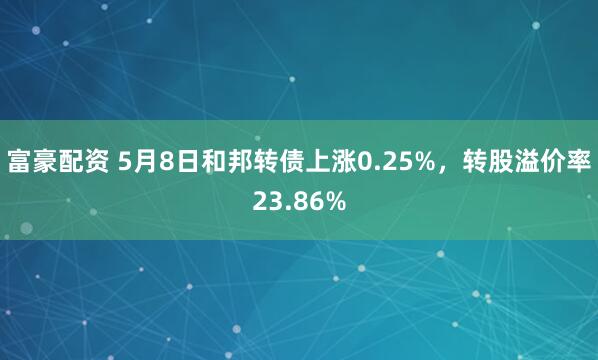 富豪配资 5月8日和邦转债上涨0.25%，转股溢价率23.86%
