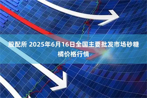 股配所 2025年6月16日全国主要批发市场砂糖橘价格行情