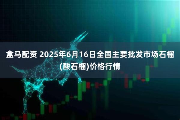 盒马配资 2025年6月16日全国主要批发市场石榴(酸石榴)价格行情