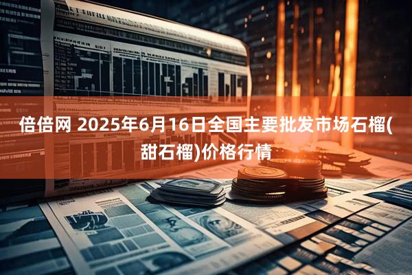 倍倍网 2025年6月16日全国主要批发市场石榴(甜石榴)价格行情