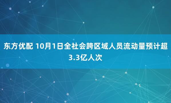 东方优配 10月1日全社会跨区域人员流动量预计超3.3亿人次