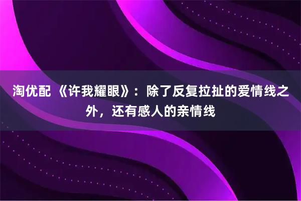 淘优配 《许我耀眼》：除了反复拉扯的爱情线之外，还有感人的亲情线