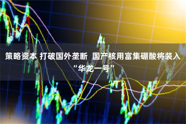 策略资本 打破国外垄断  国产核用富集硼酸将装入“华龙一号”