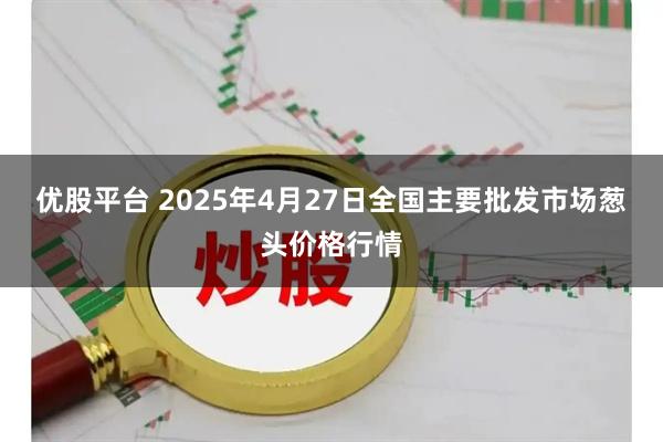 优股平台 2025年4月27日全国主要批发市场葱头价格行情