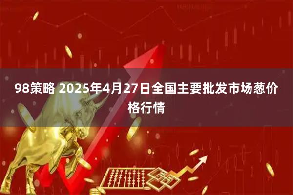 98策略 2025年4月27日全国主要批发市场葱价格行情