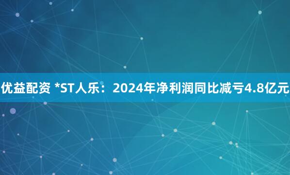 优益配资 *ST人乐：2024年净利润同比减亏4.8亿元
