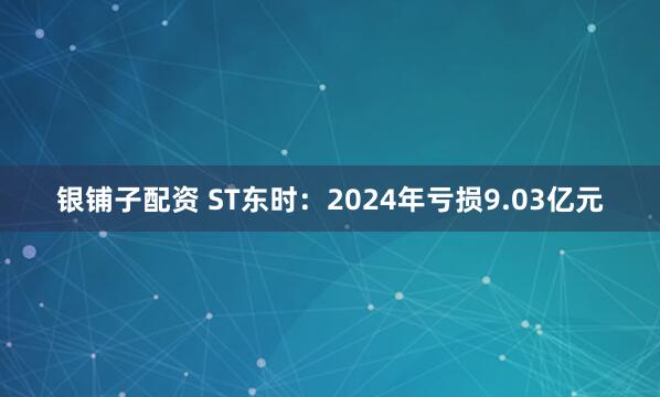 银铺子配资 ST东时：2024年亏损9.03亿元