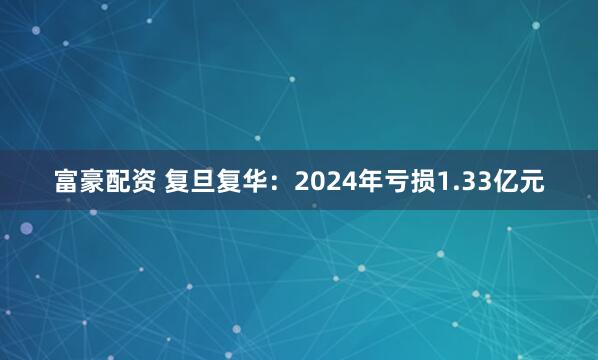 富豪配资 复旦复华：2024年亏损1.33亿元