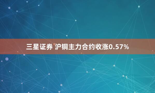 三星证券 沪铜主力合约收涨0.57%