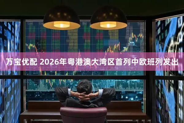 万宝优配 2026年粤港澳大湾区首列中欧班列发出